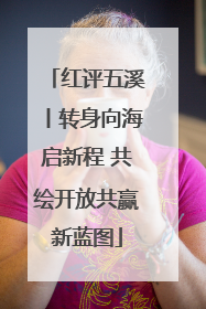红评五溪丨转身向海启新程 共绘开放共赢新蓝图
