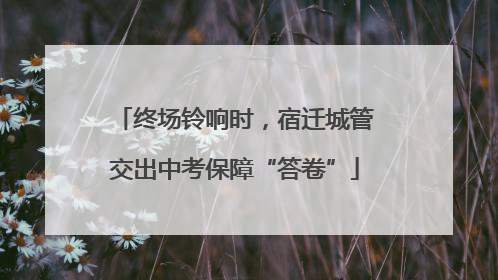 终场铃响时，宿迁城管交出中考保障“答卷”