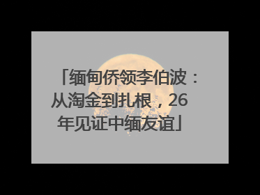 缅甸侨领李伯波：从淘金到扎根，26年见证中缅友谊