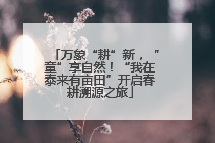 万象“耕”新，“童”享自然！“我在泰来有亩田”开启春耕溯源之旅
