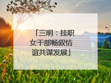 三明：挂职女干部畅叙情谊共谋发展