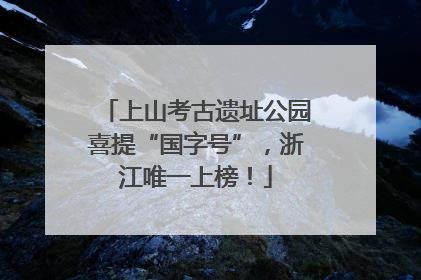 上山考古遗址公园喜提“国字号”，浙江唯一上榜！