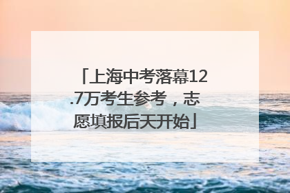 上海中考落幕12.7万考生参考，志愿填报后天开始