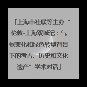 上海市社联等主办“伦敦-上海双城记：气候变化和绿色转型背景下的考古、历史和文化遗产”学术对话