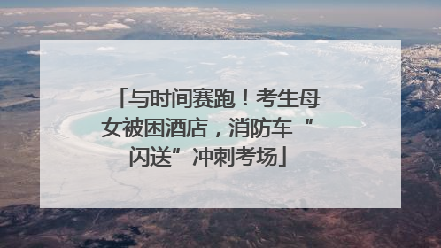 与时间赛跑！考生母女被困酒店，消防车“闪送”冲刺考场