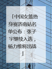 中国女篮热身赛济南站名单公布：张子宇继续入选，杨力维将出战