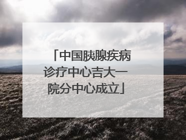 中国胰腺疾病诊疗中心吉大一院分中心成立