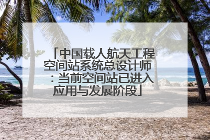 中国载人航天工程空间站系统总设计师：当前空间站已进入应用与发展阶段