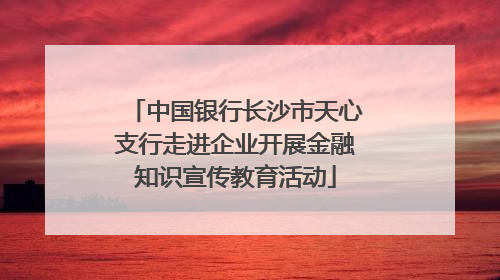 中国银行长沙市天心支行走进企业开展金融知识宣传教育活动