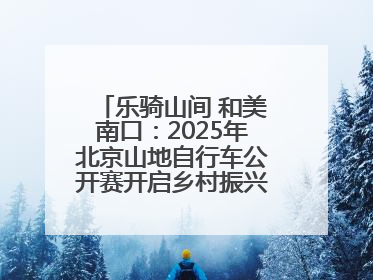 乐骑山间 和美南口：2025年北京山地自行车公开赛开启乡村振兴加速度