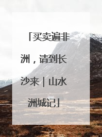 买卖遍非洲，请到长沙来｜山水洲城记