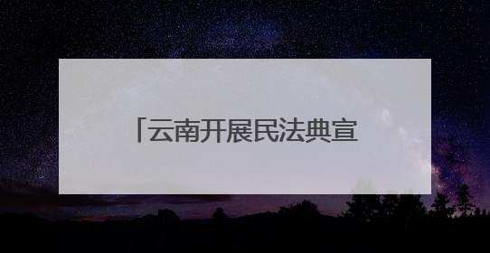 云南开展民法典宣传赋能边疆高质量发展 法治种子在云岭大地生根发芽