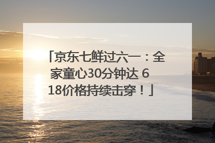 京东七鲜过六一：全家童心30分钟达 618价格持续击穿！