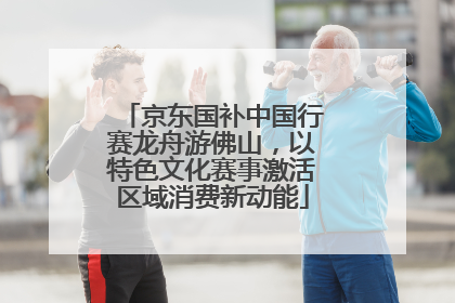 京东国补中国行赛龙舟游佛山，以特色文化赛事激活区域消费新动能