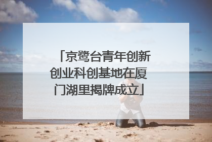 京鹭台青年创新创业科创基地在厦门湖里揭牌成立