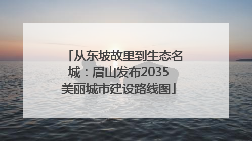 从东坡故里到生态名城：眉山发布2035美丽城市建设路线图