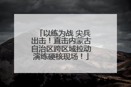 以练为战 尖兵出击！直击内蒙古自治区跨区域拉动演练硬核现场！