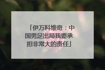 伊万科维奇：中国男足出局我要承担非常大的责任