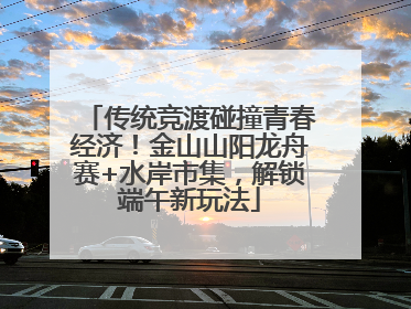 传统竞渡碰撞青春经济！金山山阳龙舟赛+水岸市集，解锁端午新玩法