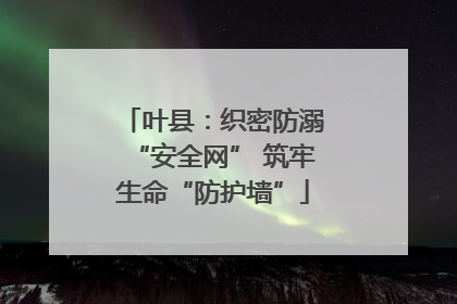 叶县：织密防溺“安全网” 筑牢生命“防护墙”