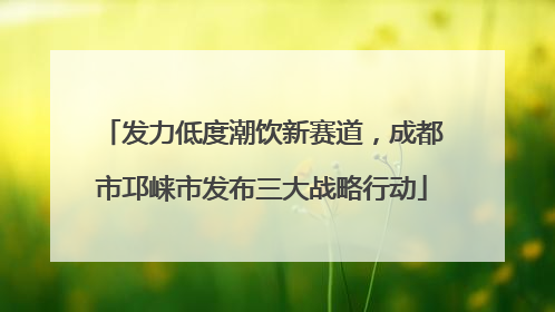 发力低度潮饮新赛道，成都市邛崃市发布三大战略行动