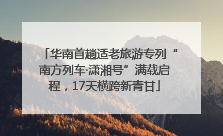 华南首趟适老旅游专列“南方列车·潇湘号”满载启程，17天横跨新青甘