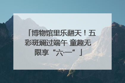 博物馆里乐翻天！五彩斑斓过端午 童趣无限享“六·一”