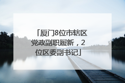 厦门8位市辖区党政副职履新，2位区委副书记