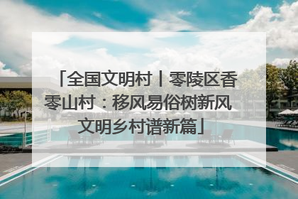 全国文明村丨零陵区香零山村：移风易俗树新风 文明乡村谱新篇