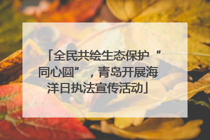 全民共绘生态保护“同心圆”，青岛开展海洋日执法宣传活动