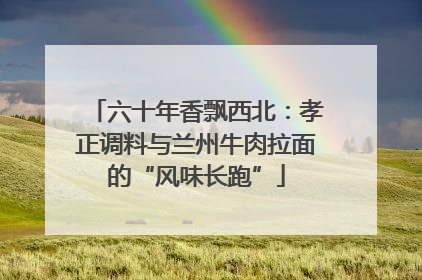 六十年香飘西北：孝正调料与兰州牛肉拉面的“风味长跑”