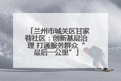 兰州市城关区甘家巷社区：创新基层治理 打通服务群众“最后一公里”