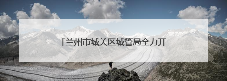 兰州市城关区城管局全力开展中考期间秩序保障工作