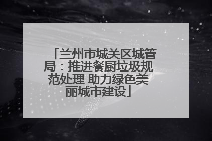兰州市城关区城管局：推进餐厨垃圾规范处理 助力绿色美丽城市建设