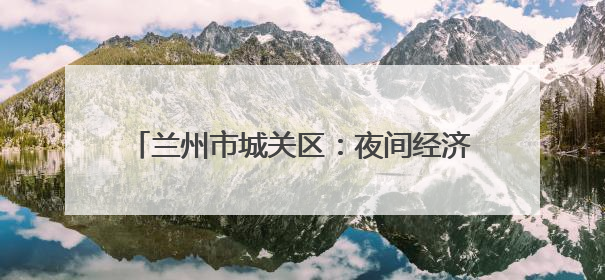 兰州市城关区：夜间经济再升级 消费迸发新活力