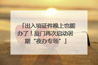 出入境证件晚上也能办了！厦门再次启动暑期“夜办专场”