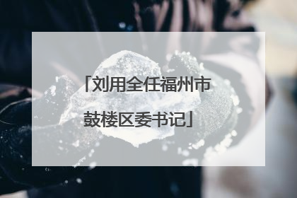 刘用全任福州市鼓楼区委书记