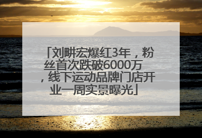 刘畊宏爆红3年，粉丝首次跌破6000万，线下运动品牌门店开业一周实景曝光