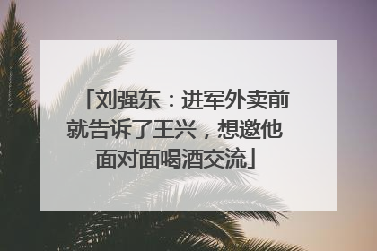 刘强东：进军外卖前就告诉了王兴，想邀他面对面喝酒交流