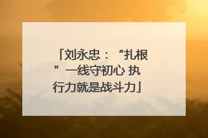 刘永忠：“扎根”一线守初心 执行力就是战斗力
