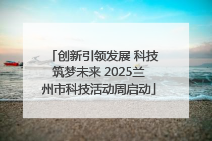 创新引领发展 科技筑梦未来 2025兰州市科技活动周启动