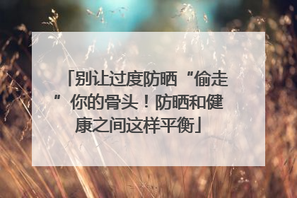 别让过度防晒“偷走”你的骨头！防晒和健康之间这样平衡