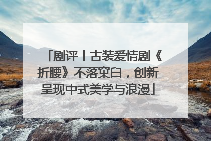 剧评丨古装爱情剧《折腰》不落窠臼，创新呈现中式美学与浪漫
