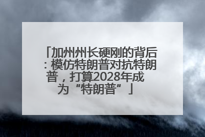 加州州长硬刚的背后：模仿特朗普对抗特朗普，打算2028年成为“特朗普”