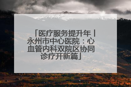 医疗服务提升年丨永州市中心医院：心血管内科双院区协同诊疗开新篇