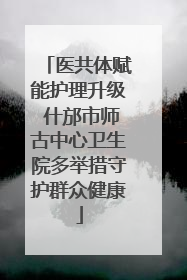医共体赋能护理升级 什邡市师古中心卫生院多举措守护群众健康