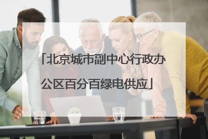 北京城市副中心行政办公区百分百绿电供应