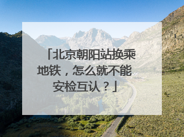 北京朝阳站换乘地铁，怎么就不能安检互认？