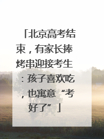 北京高考结束，有家长捧烤串迎接考生：孩子喜欢吃，也寓意“考好了”
