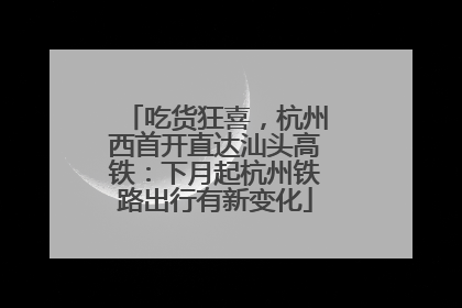 吃货狂喜，杭州西首开直达汕头高铁：下月起杭州铁路出行有新变化